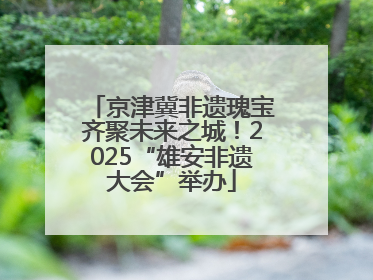 京津冀非遗瑰宝齐聚未来之城！2025“雄安非遗大会”举办