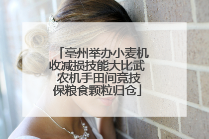 亳州举办小麦机收减损技能大比武 农机手田间竞技保粮食颗粒归仓