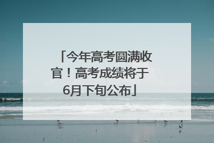 今年高考圆满收官！高考成绩将于6月下旬公布