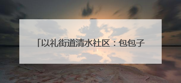以礼街道清水社区：包包子迎端午，传承文化聚人心