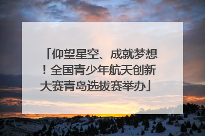 仰望星空、成就梦想！全国青少年航天创新大赛青岛选拔赛举办