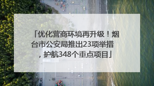 优化营商环境再升级！烟台市公安局推出23项举措，护航348个重点项目