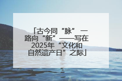 古今同“脉” 一路向“新”——写在2025年“文化和自然遗产日”之际