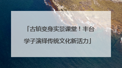古镇变身实景课堂！丰台学子演绎传统文化新活力