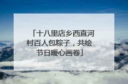十八里店乡西直河村百人包粽子，共绘节日暖心画卷