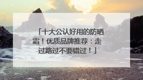 十大公认好用的防晒霜！优质品牌推荐：走过路过不要错过！