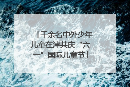 千余名中外少年儿童在津共庆“六一”国际儿童节