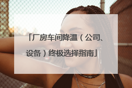 厂房车间降温（公司、设备）终极选择指南