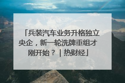 兵装汽车业务升格独立央企，新一轮洗牌重组才刚开始？｜热财经