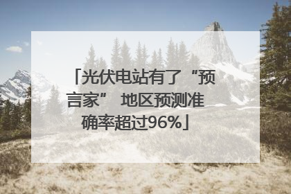 光伏电站有了“预言家” 地区预测准确率超过96%