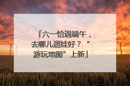 六一恰遇端午，去哪儿遛娃好？“游玩地图”上新