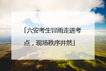六安考生冒雨走进考点，现场秩序井然