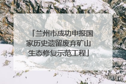 兰州市成功申报国家历史遗留废弃矿山生态修复示范工程