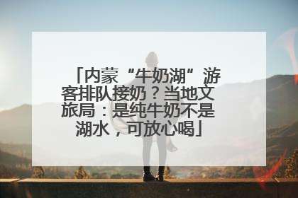 内蒙“牛奶湖”游客排队接奶？当地文旅局：是纯牛奶不是湖水，可放心喝