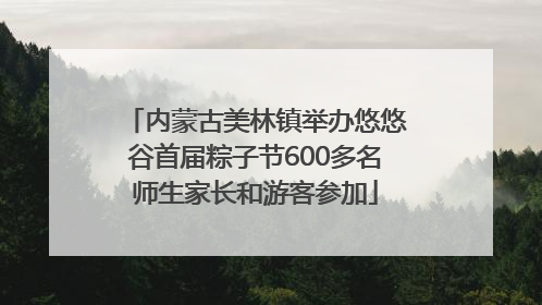 内蒙古美林镇举办悠悠谷首届粽子节600多名师生家长和游客参加