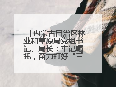 内蒙古自治区林业和草原局党组书记、局长：牢记嘱托，奋力打好“三北”工程攻坚战