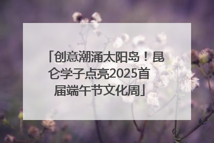 创意潮涌太阳岛！昆仑学子点亮2025首届端午节文化周