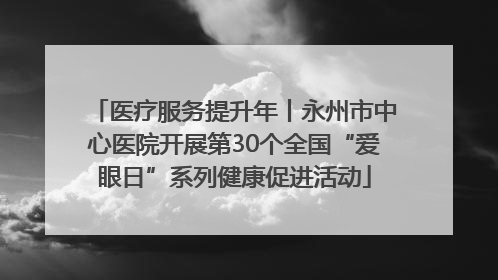 医疗服务提升年丨永州市中心医院开展第30个全国“爱眼日”系列健康促进活动