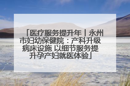 医疗服务提升年丨永州市妇幼保健院：产科升级病床设施 以细节服务提升孕产妇就医体验