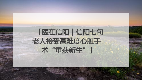 医在信阳｜信阳七旬老人接受高难度心脏手术“重获新生”