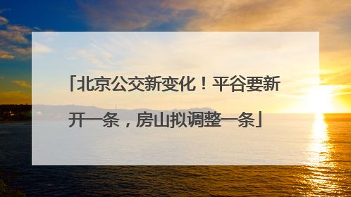 北京公交新变化！平谷要新开一条，房山拟调整一条