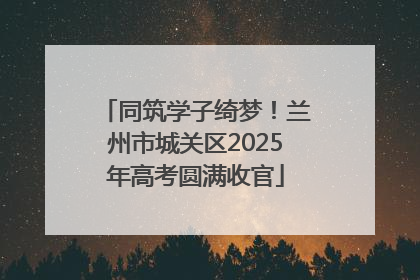 同筑学子绮梦！兰州市城关区2025年高考圆满收官