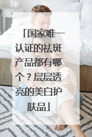 国家唯一认证的祛斑产品都有哪个？层层透亮的美白护肤品