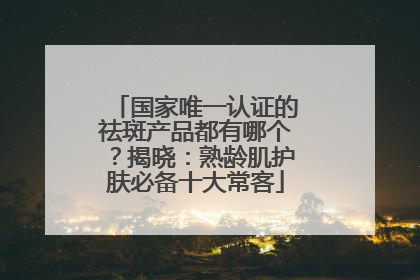 国家唯一认证的祛斑产品都有哪个？揭晓：熟龄肌护肤必备十大常客