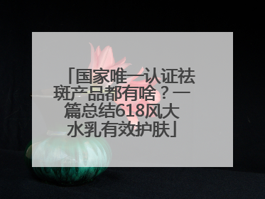 国家唯一认证祛斑产品都有啥？一篇总结618风大水乳有效护肤