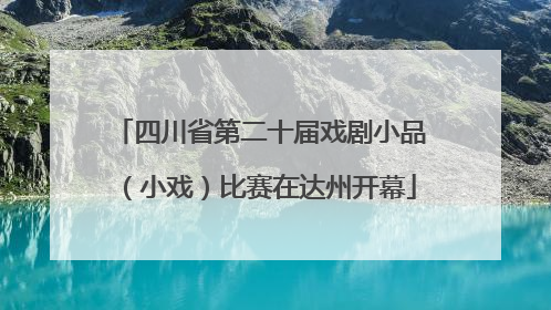 四川省第二十届戏剧小品（小戏）比赛在达州开幕