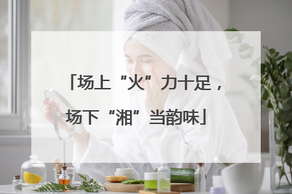 场上“火”力十足，场下“湘”当韵味