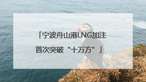 宁波舟山港LNG加注首次突破“十万方”