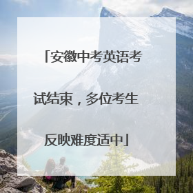 安徽中考英语考试结束，多位考生反映难度适中
