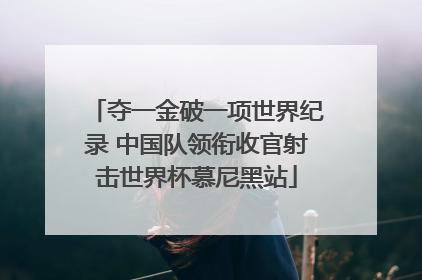 夺一金破一项世界纪录 中国队领衔收官射击世界杯慕尼黑站