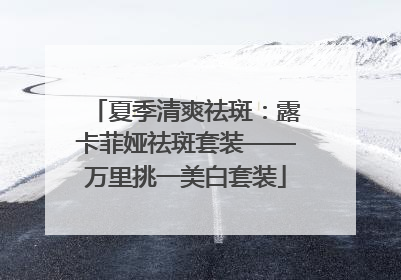 夏季清爽祛斑：露卡菲娅祛斑套装——万里挑一美白套装