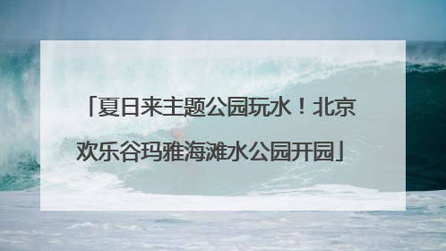 夏日来主题公园玩水！北京欢乐谷玛雅海滩水公园开园