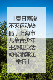 夏日雨浇不灭运动热情，上海市儿童青少年主题健身活动杨浦滨江举行