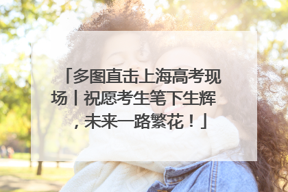 多图直击上海高考现场丨祝愿考生笔下生辉，未来一路繁花！