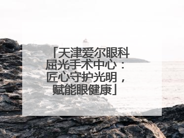 天津爱尔眼科屈光手术中心：匠心守护光明，赋能眼健康