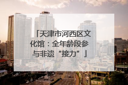 天津市河西区文化馆：全年龄段参与非遗“接力”