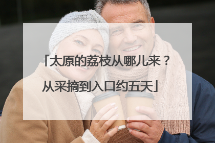 太原的荔枝从哪儿来？从采摘到入口约五天