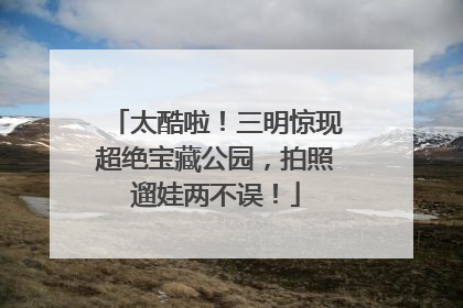 太酷啦！三明惊现超绝宝藏公园，拍照遛娃两不误！