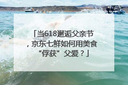 当618邂逅父亲节，京东七鲜如何用美食“俘获”父爱？