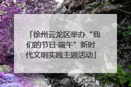 徐州云龙区举办“我们的节日·端午”新时代文明实践主题活动