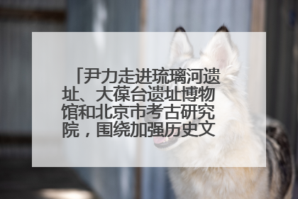 尹力走进琉璃河遗址、大葆台遗址博物馆和北京市考古研究院，围绕加强历史文化名城保护调研