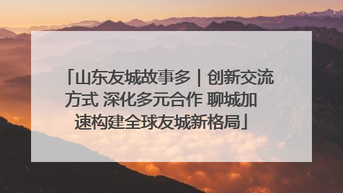 山东友城故事多｜创新交流方式 深化多元合作 聊城加速构建全球友城新格局
