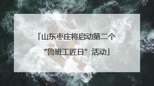 山东枣庄将启动第二个“鲁班工匠日”活动