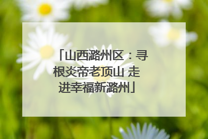 山西潞州区：寻根炎帝老顶山 走进幸福新潞州