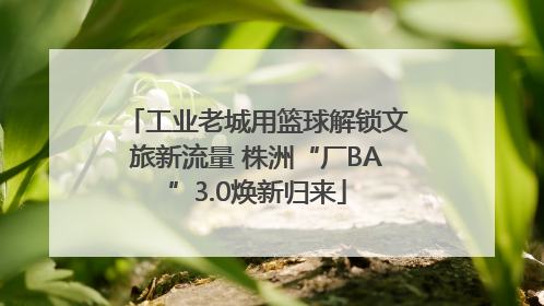 工业老城用篮球解锁文旅新流量 株洲“厂BA”3.0焕新归来