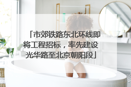 市郊铁路东北环线即将工程招标，率先建设光华路至北京朝阳段